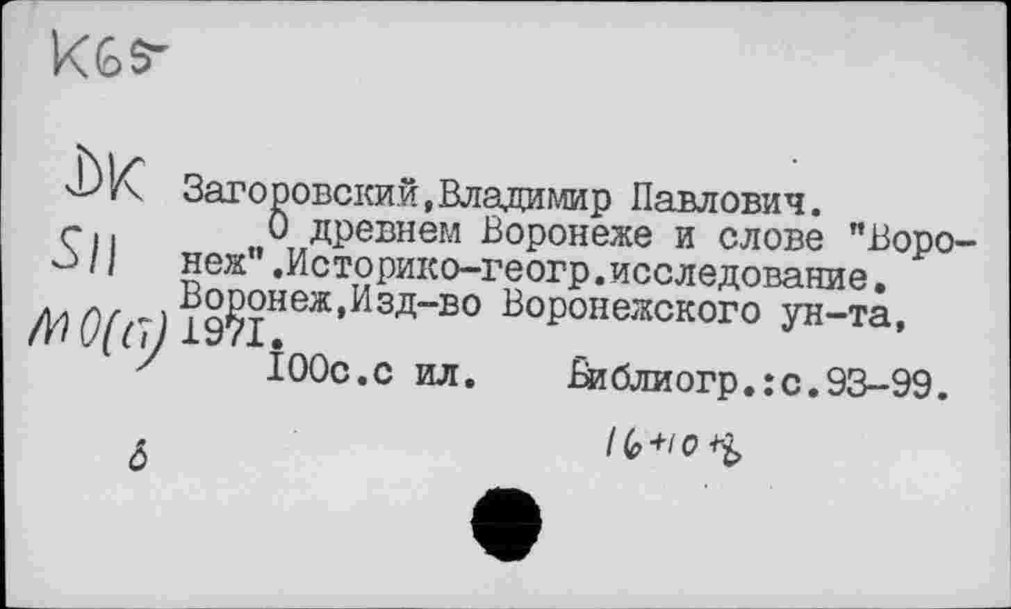 ﻿Kês-
Заторовский,Владимир Павлович.
г I < О древнем Воронеже и слове "Воро-û /1	неж”.Историко—геогр.исследование.
4? О(г) Воронеж,Изд-во Воронежского ун-та,
100с.с ил. £иблиогр.:с.93-9Э.
IG +/ о
&